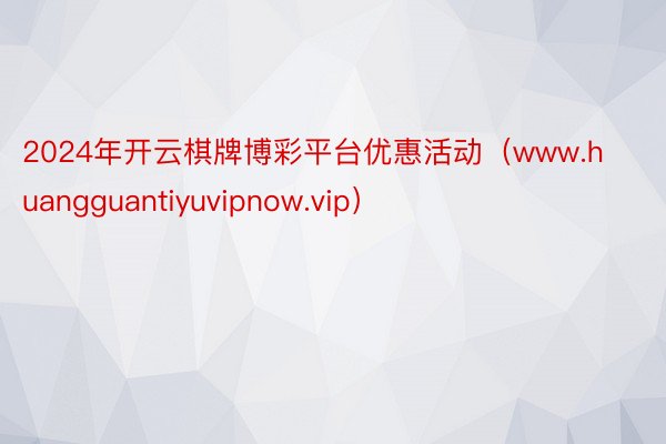 2024年开云棋牌博彩平台优惠活动（www.huangguantiyuvipnow.vip）