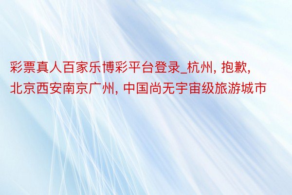 彩票真人百家乐博彩平台登录_杭州, 抱歉, 北京西安南京广州, 中国尚无宇宙级旅游城市