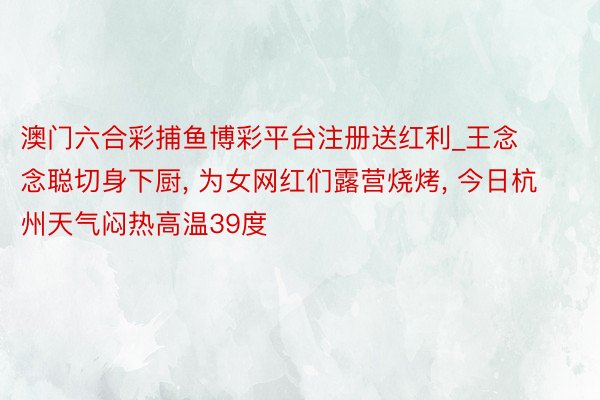澳门六合彩捕鱼博彩平台注册送红利_王念念聪切身下厨, 为女网红们露营烧烤, 今日杭州天气闷热高温39度