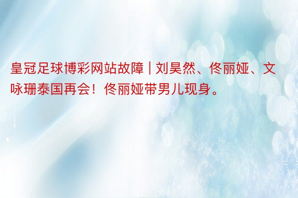 皇冠足球博彩网站故障 | 刘昊然、佟丽娅、文咏珊泰国再会！佟丽娅带男儿现身。