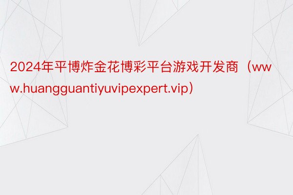 2024年平博炸金花博彩平台游戏开发商（www.huangguantiyuvipexpert.vip）