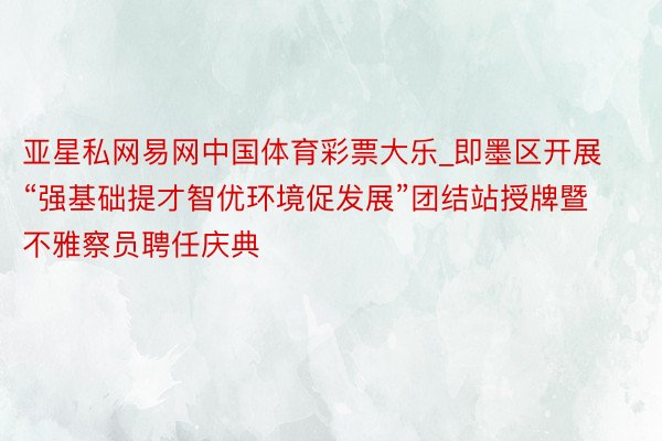 亚星私网易网中国体育彩票大乐_即墨区开展“强基础提才智优环境促发展”团结站授牌暨不雅察员聘任庆典