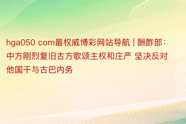 hga050 com最权威博彩网站导航 | 酬酢部：中方刚烈复旧古方歌颂主权和庄严 坚决反对他国干与古巴内务