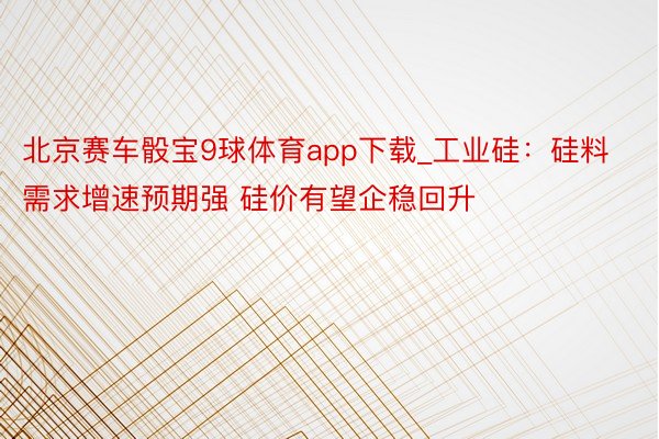 北京赛车骰宝9球体育app下载_工业硅：硅料需求增速预期强 硅价有望企稳回升
