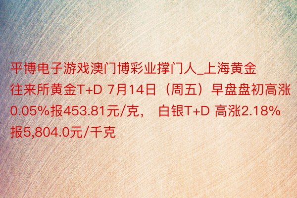 平博电子游戏澳门博彩业撑门人_上海黄金往来所黄金T+D 7月14日(周五)早盘盘初高涨0.05%报453.81元/克, 白银T+D 高涨2.18%报5,804.0元/千克