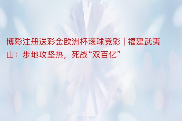 博彩注册送彩金欧洲杯滚球竞彩 | 福建武夷山：步地攻坚热，死战“双百亿”