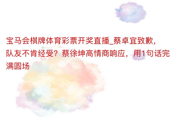 宝马会棋牌体育彩票开奖直播_蔡卓宜致歉，队友不肯经受？蔡徐坤高情商响应，用1句话完满圆场