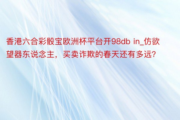 香港六合彩骰宝欧洲杯平台开98db in_仿欲望器东说念主，买卖诈欺的春天还有多远？