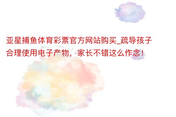 亚星捕鱼体育彩票官方网站购买_疏导孩子合理使用电子产物，家长不错这么作念！