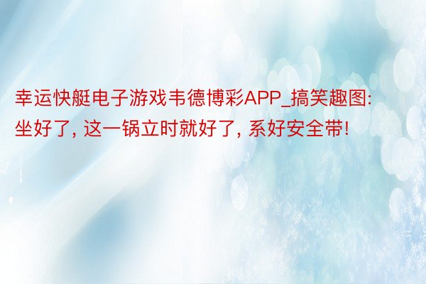 幸运快艇电子游戏韦德博彩APP_搞笑趣图: 坐好了, 这一锅立时就好了, 系好安全带!