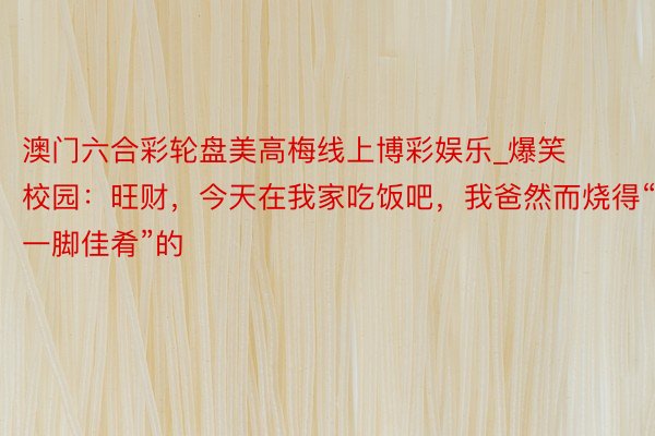 澳门六合彩轮盘美高梅线上博彩娱乐_爆笑校园：旺财，今天在我家吃饭吧，我爸然而烧得“一脚佳肴”的