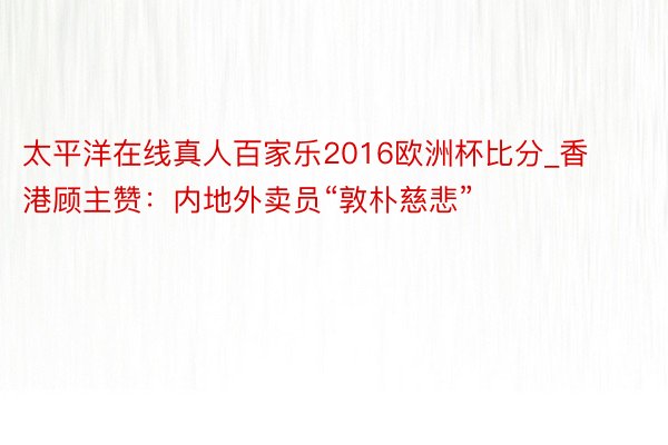 太平洋在线真人百家乐2016欧洲杯比分_香港顾主赞：内地外卖员“敦朴慈悲”