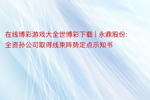 在线博彩游戏大全世博彩下载 | 永鼎股份: 全资孙公司取得线束阵势定点示知书