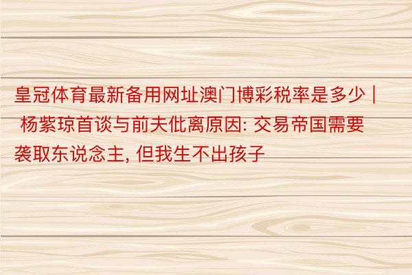 皇冠体育最新备用网址澳门博彩税率是多少 | 杨紫琼首谈与前夫仳离原因: 交易帝国需要袭取东说念主, 但我生不出孩子