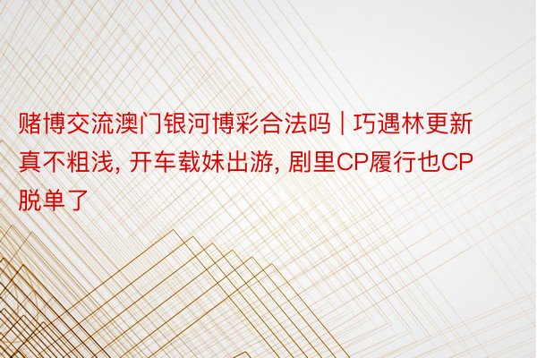 赌博交流澳门银河博彩合法吗 | 巧遇林更新真不粗浅, 开车载妹出游, 剧里CP履行也CP脱单了