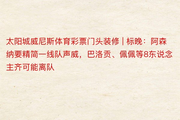 太阳城威尼斯体育彩票门头装修 | 标晚：阿森纳要精简一线队声威，巴洛贡、佩佩等8东说念主齐可能离队