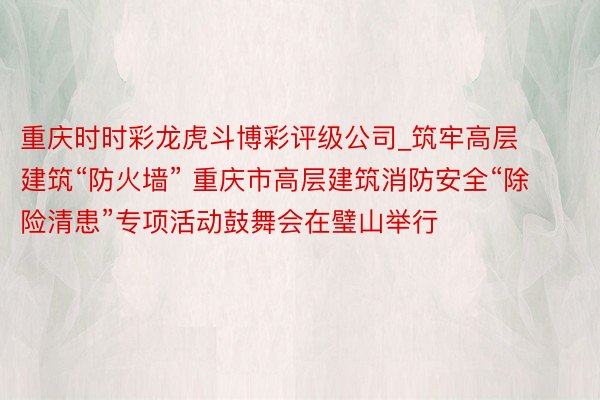重庆时时彩龙虎斗博彩评级公司_筑牢高层建筑“防火墙” 重庆市高层建筑消防安全“除险清患”专项活动鼓舞会在璧山举行