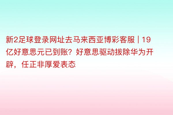 新2足球登录网址去马来西亚博彩客服 | 19亿好意思元已到账？好意思驱动拔除华为开辟，任正非厚爱表态