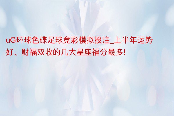 uG环球色碟足球竞彩模拟投注_上半年运势好、财福双收的几大星座福分最多!