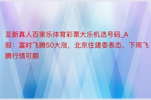 亚新真人百家乐体育彩票大乐机选号码_A股：富时飞腾50大涨，北京住建委表态，下周飞腾行情可期