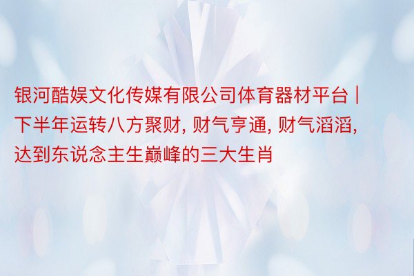 银河酷娱文化传媒有限公司体育器材平台 | 下半年运转八方聚财, 财气亨通, 财气滔滔, 达到东说念主生巅峰的三大生肖