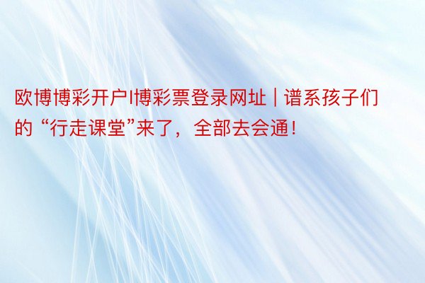 欧博博彩开户l博彩票登录网址 | 谱系孩子们的 “行走课堂”来了，全部去会通！