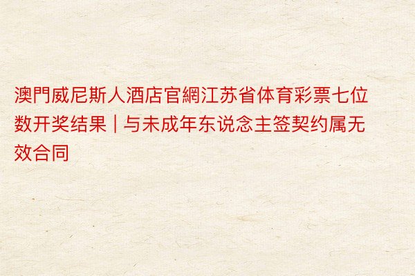 澳門威尼斯人酒店官網江苏省体育彩票七位数开奖结果 | 与未成年东说念主签契约属无效合同