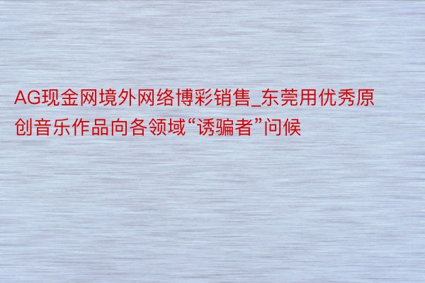 AG现金网境外网络博彩销售_东莞用优秀原创音乐作品向各领域“诱骗者”问候