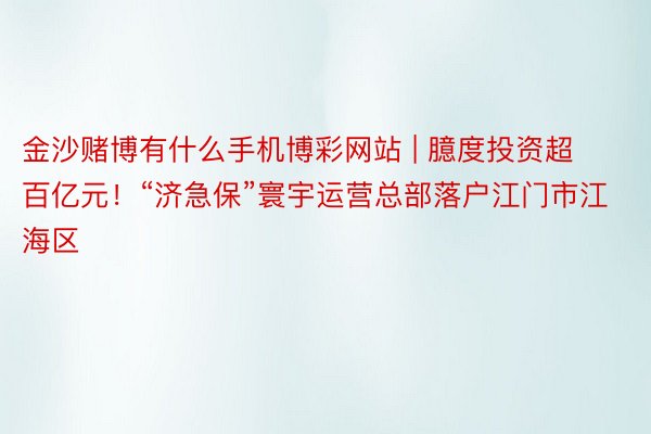 金沙赌博有什么手机博彩网站 | 臆度投资超百亿元！“济急保”寰宇运营总部落户江门市江海区