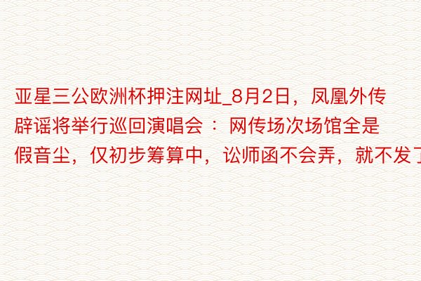 亚星三公欧洲杯押注网址_8月2日,凤凰外传辟谣将举行巡回演唱会 :网传场次场馆全是假音尘,仅初步筹算中,讼师函不会弄,就不发了。