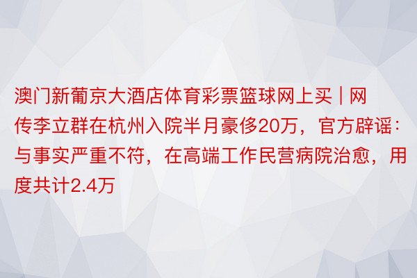 澳门新葡京大酒店体育彩票篮球网上买 | 网传李立群在杭州入院半月豪侈20万,官方辟谣:与事实严重不符,在高端工作民营病院治愈,用度共计2.4万