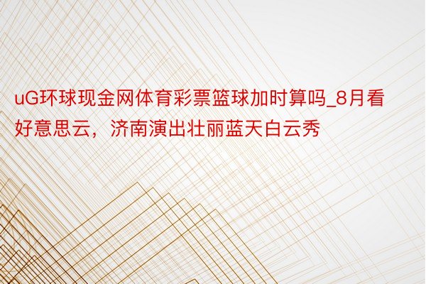 uG环球现金网体育彩票篮球加时算吗_8月看好意思云,济南演出壮丽蓝天白云秀