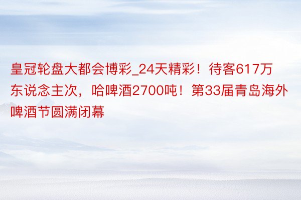 皇冠轮盘大都会博彩_24天精彩！待客617万东说念主次，哈啤酒2700吨！第33届青岛海外啤酒节圆满闭幕