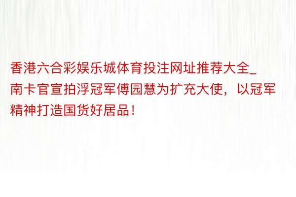 香港六合彩娱乐城体育投注网址推荐大全_南卡官宣拍浮冠军傅园慧为扩充大使，以冠军精神打造国货好居品！