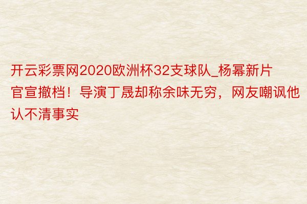 开云彩票网2020欧洲杯32支球队_杨幂新片官宣撤档！导演丁晟却称余味无穷，网友嘲讽他认不清事实