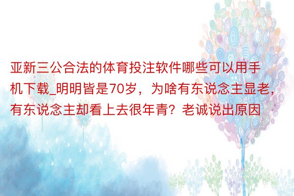 亚新三公合法的体育投注软件哪些可以用手机下载_明明皆是70岁，为啥有东说念主显老，有东说念主却看上去很年青？老诚说出原因