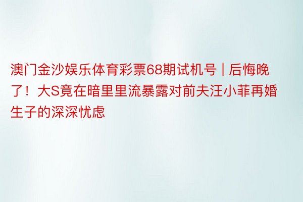 澳门金沙娱乐体育彩票68期试机号 | 后悔晚了！大S竟在暗里里流暴露对前夫汪小菲再婚生子的深深忧虑