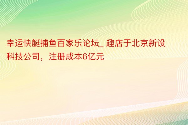 幸运快艇捕鱼百家乐论坛_ 趣店于北京新设科技公司，注册成本6亿元