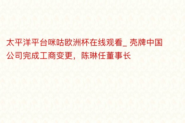 太平洋平台咪咕欧洲杯在线观看_ 壳牌中国公司完成工商变更，陈琳任董事长