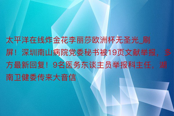 太平洋在线炸金花李丽莎欧洲杯无圣光_刷屏！深圳南山病院党委秘书被19页文献举报，多方最新回复！9名医务东谈主员举报科主任，湖南卫健委传来大音信