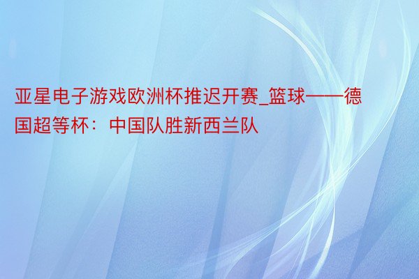 亚星电子游戏欧洲杯推迟开赛_篮球——德国超等杯：中国队胜新西兰队