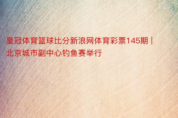 皇冠体育篮球比分新浪网体育彩票145期 | 北京城市副中心钓鱼赛举行