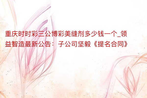 重庆时时彩三公博彩美缝剂多少钱一个_领益智造最新公告：子公司坚毅《提名合同》