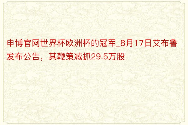 申博官网世界杯欧洲杯的冠军_8月17日艾布鲁发布公告，其鞭策减抓29.5万股