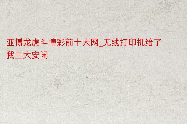 亚博龙虎斗博彩前十大网_无线打印机给了我三大安闲