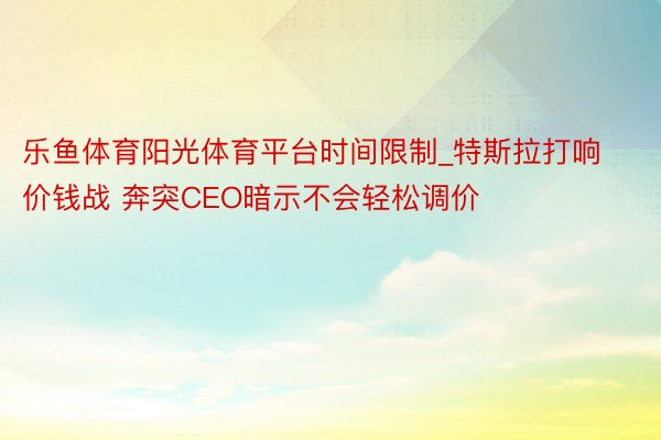 乐鱼体育阳光体育平台时间限制_特斯拉打响价钱战 奔突CEO暗示不会轻松调价
