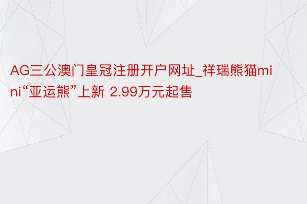 AG三公澳门皇冠注册开户网址_祥瑞熊猫mini“亚运熊”上新 2.99万元起售