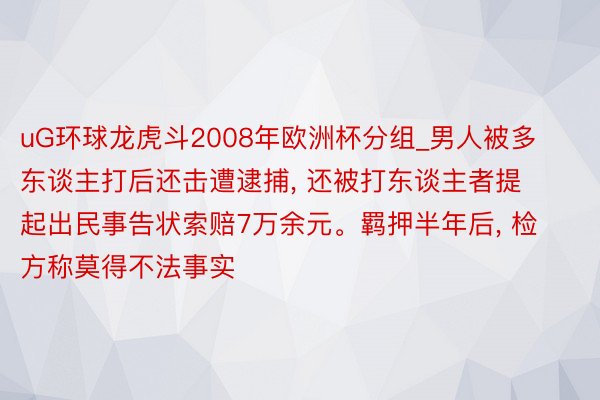 uG环球龙虎斗2008年欧洲杯分组_男人被多东谈主打后还击遭逮捕, 还被打东谈主者提起出民事告状索赔7万余元。羁押半年后, 检方称莫得不法事实