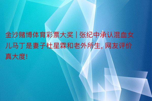 金沙赌博体育彩票大奖 | 张纪中承认混血女儿马丁是妻子杜星霖和老外所生, 网友评价真大度!