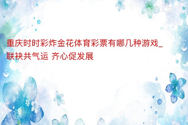 重庆时时彩炸金花体育彩票有哪几种游戏_联袂共气运 齐心促发展